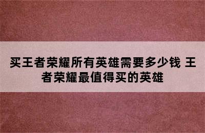 买王者荣耀所有英雄需要多少钱 王者荣耀最值得买的英雄